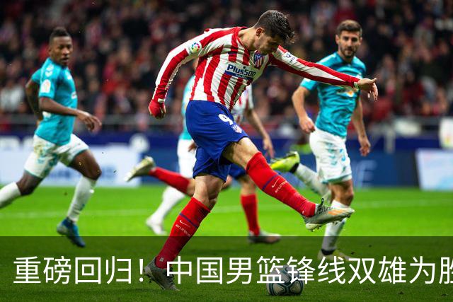 重磅回归！中国男篮锋线双雄为胜利铺开新天地